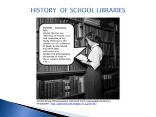 HMMMM… Interesting
fact!!
School libraries are,
“essential to history class,
and invaluable in the
study of literature, the
possession of a collection
of books by the school
has often been
instrumental in
broadening and changing
the course of study in
these subjects (Greenman,
1913).

School library. [Photographer]. Retrieved from Encyclopædia Britannica
ImageQuest. http://quest.eb.com/images/115_2674197

 