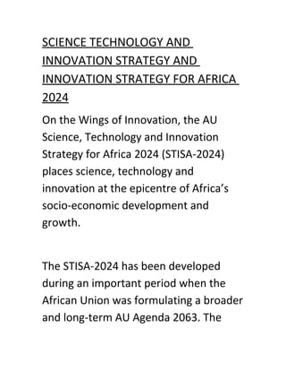 SCIENCE TECHNOLOGY AND
INNOVATION STRATEGY AND
INNOVATION STRATEGY FOR AFRICA
2024
On the Wings of Innovation, the AU
Science, Technology and Innovation
Strategy for Africa 2024 (STISA-2024)
places science, technology and
innovation at the epicentre of Africa’s
socio-economic development and
growth.
The STISA-2024 has been developed
during an important period when the
African Union was formulating a broader
and long-term AU Agenda 2063. The
 