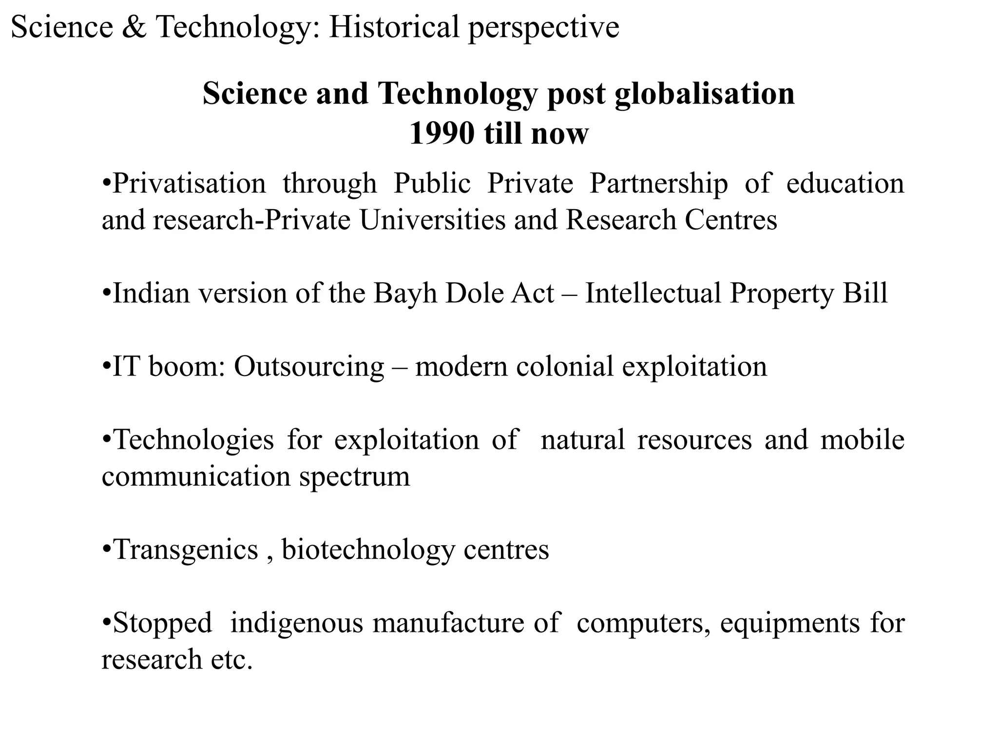 Science & Technology: Historical perspective
Science and Technology post globalisation
1990 till now
•Privatisation through Public Private Partnership of education
and research-Private Universities and Research Centres
•Indian version of the Bayh Dole Act – Intellectual Property Bill
•IT boom: Outsourcing – modern colonial exploitation
•Technologies for exploitation of natural resources and mobile
communication spectrum
•Transgenics , biotechnology centres
•Stopped indigenous manufacture of computers, equipments for
research etc.
 