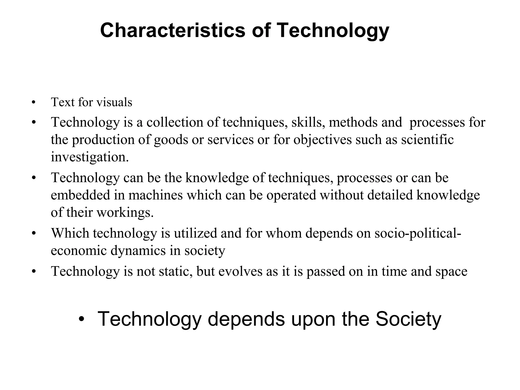 Characteristics of Technology
• Text for visuals
• Technology is a collection of techniques, skills, methods and processes for
the production of goods or services or for objectives such as scientific
investigation.
• Technology can be the knowledge of techniques, processes or can be
embedded in machines which can be operated without detailed knowledge
of their workings.
• Which technology is utilized and for whom depends on socio-political-
economic dynamics in society
• Technology is not static, but evolves as it is passed on in time and space
• Technology depends upon the Society
 