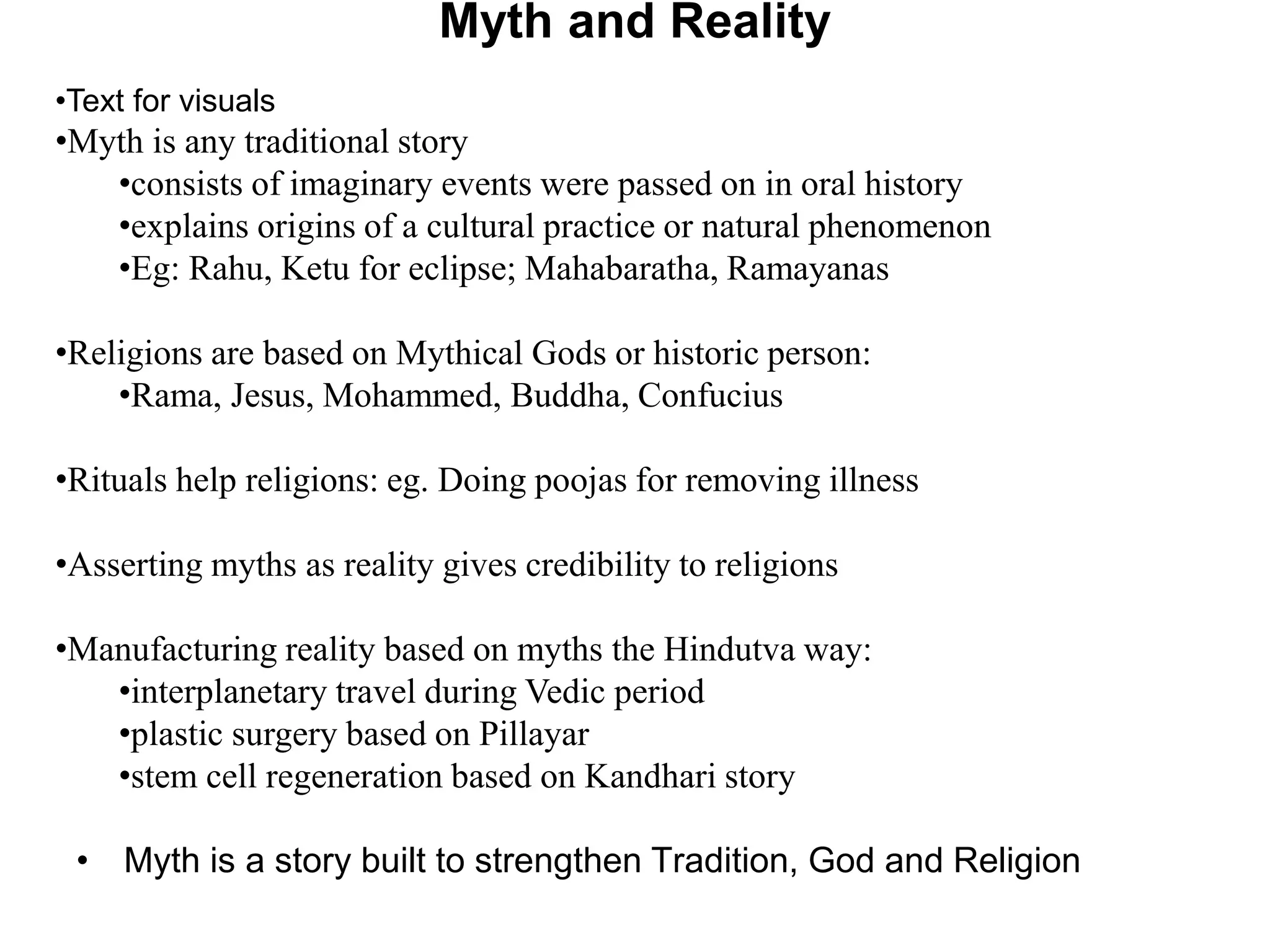 •Text for visuals
•Myth is any traditional story
•consists of imaginary events were passed on in oral history
•explains origins of a cultural practice or natural phenomenon
•Eg: Rahu, Ketu for eclipse; Mahabaratha, Ramayanas
•Religions are based on Mythical Gods or historic person:
•Rama, Jesus, Mohammed, Buddha, Confucius
•Rituals help religions: eg. Doing poojas for removing illness
•Asserting myths as reality gives credibility to religions
•Manufacturing reality based on myths the Hindutva way:
•interplanetary travel during Vedic period
•plastic surgery based on Pillayar
•stem cell regeneration based on Kandhari story
Myth and Reality
• Myth is a story built to strengthen Tradition, God and Religion
 