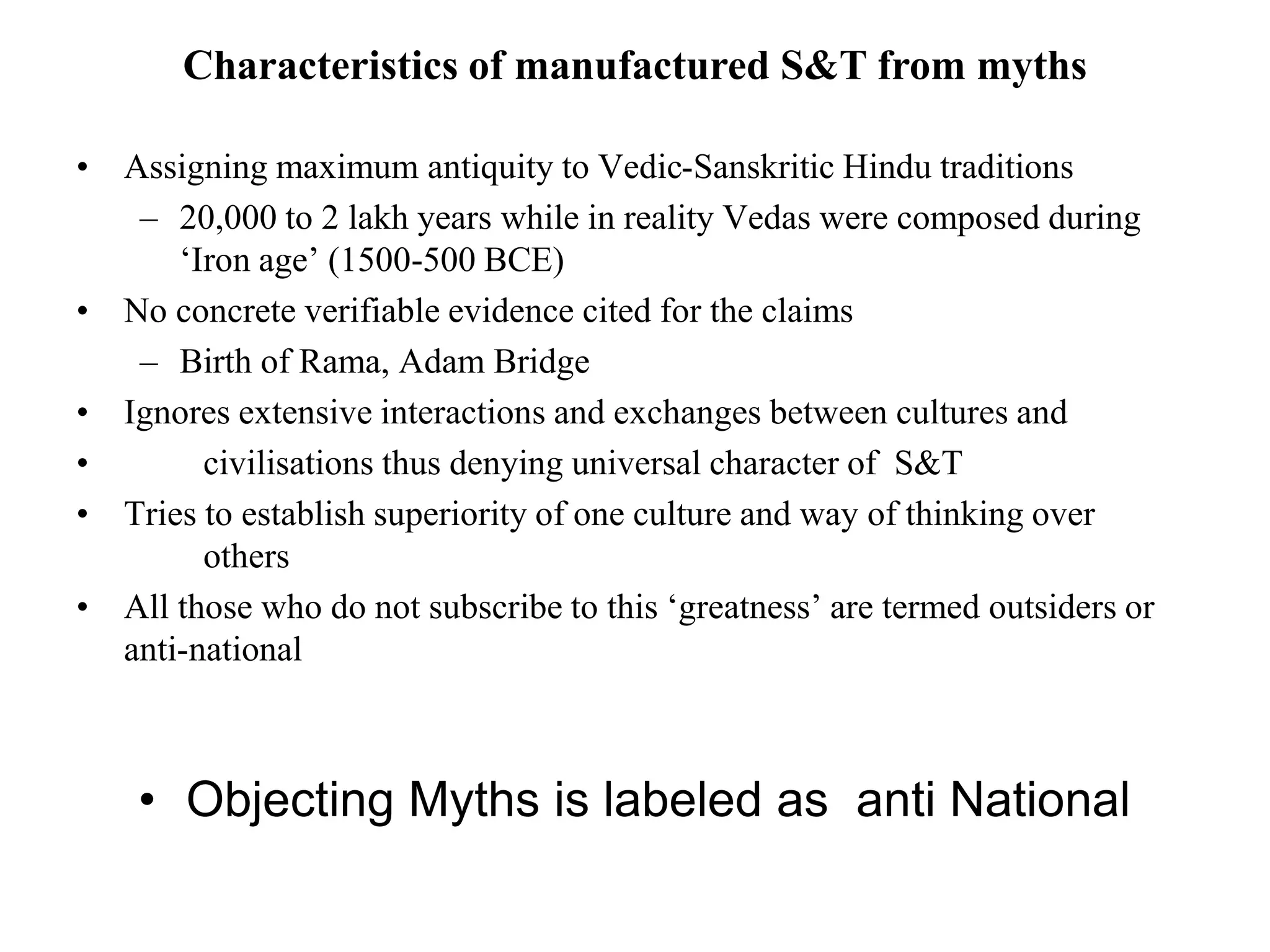 Characteristics of manufactured S&T from myths
• Assigning maximum antiquity to Vedic-Sanskritic Hindu traditions
– 20,000 to 2 lakh years while in reality Vedas were composed during
‘Iron age’ (1500-500 BCE)
• No concrete verifiable evidence cited for the claims
– Birth of Rama, Adam Bridge
• Ignores extensive interactions and exchanges between cultures and
• civilisations thus denying universal character of S&T
• Tries to establish superiority of one culture and way of thinking over
others
• All those who do not subscribe to this ‘greatness’ are termed outsiders or
anti-national
• Objecting Myths is labeled as anti National
 