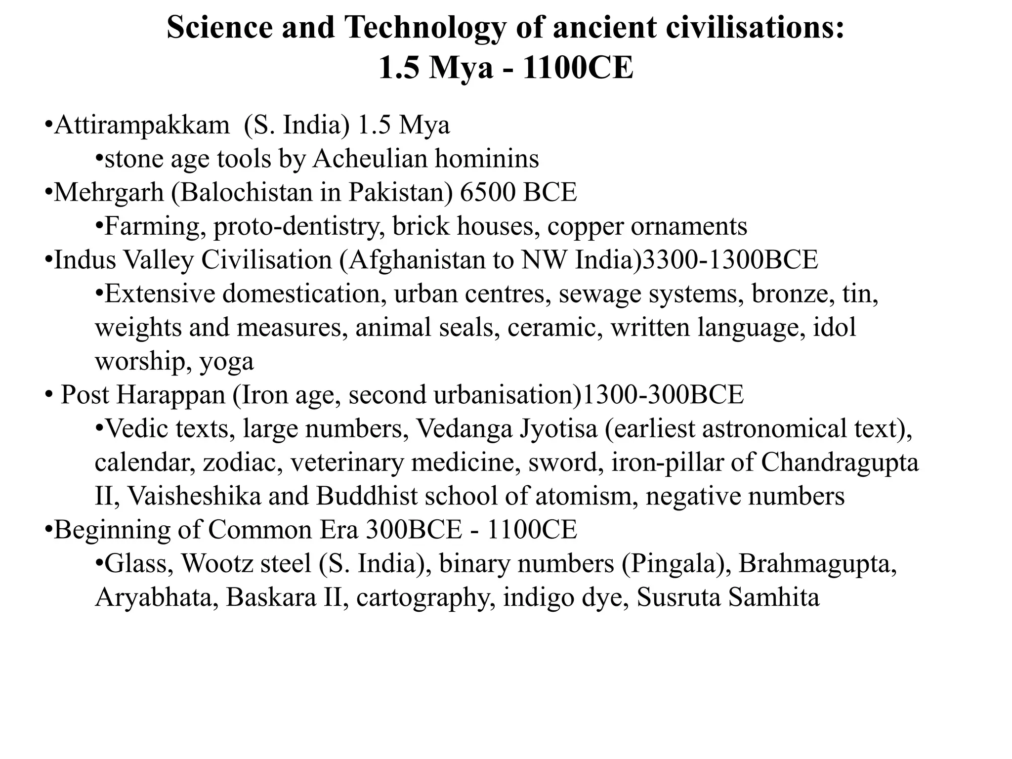 Science and Technology of ancient civilisations:
1.5 Mya - 1100CE
•Attirampakkam (S. India) 1.5 Mya
•stone age tools by Acheulian hominins
•Mehrgarh (Balochistan in Pakistan) 6500 BCE
•Farming, proto-dentistry, brick houses, copper ornaments
•Indus Valley Civilisation (Afghanistan to NW India)3300-1300BCE
•Extensive domestication, urban centres, sewage systems, bronze, tin,
weights and measures, animal seals, ceramic, written language, idol
worship, yoga
• Post Harappan (Iron age, second urbanisation)1300-300BCE
•Vedic texts, large numbers, Vedanga Jyotisa (earliest astronomical text),
calendar, zodiac, veterinary medicine, sword, iron-pillar of Chandragupta
II, Vaisheshika and Buddhist school of atomism, negative numbers
•Beginning of Common Era 300BCE - 1100CE
•Glass, Wootz steel (S. India), binary numbers (Pingala), Brahmagupta,
Aryabhata, Baskara II, cartography, indigo dye, Susruta Samhita
 