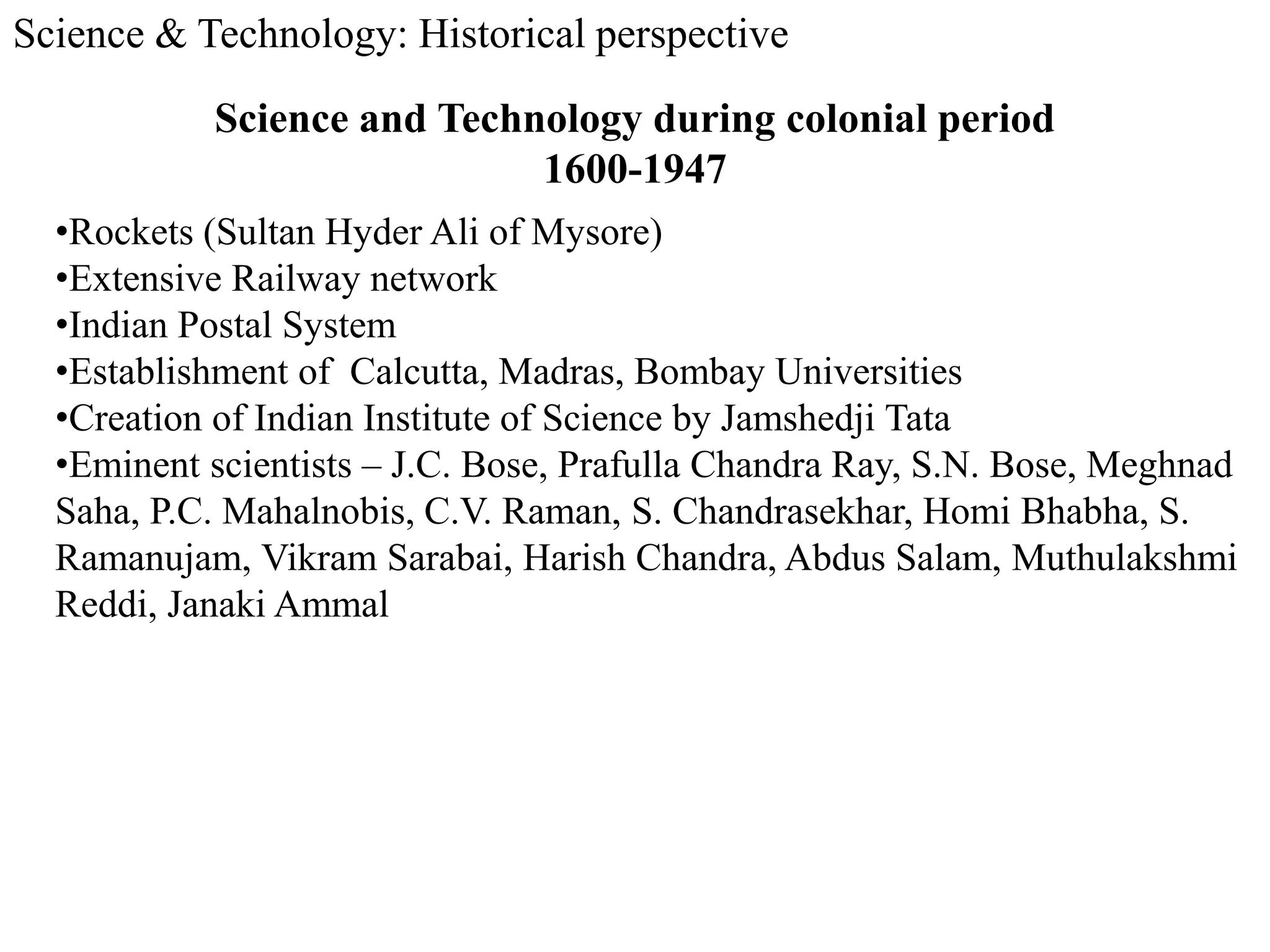 Science & Technology: Historical perspective
Science and Technology during colonial period
1600-1947
•Rockets (Sultan Hyder Ali of Mysore)
•Extensive Railway network
•Indian Postal System
•Establishment of Calcutta, Madras, Bombay Universities
•Creation of Indian Institute of Science by Jamshedji Tata
•Eminent scientists – J.C. Bose, Prafulla Chandra Ray, S.N. Bose, Meghnad
Saha, P.C. Mahalnobis, C.V. Raman, S. Chandrasekhar, Homi Bhabha, S.
Ramanujam, Vikram Sarabai, Harish Chandra, Abdus Salam, Muthulakshmi
Reddi, Janaki Ammal
 