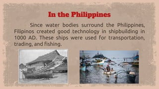 In the Philippines
Since water bodies surround the Philippines,
Filipinos created good technology in shipbuilding in
1000 ...