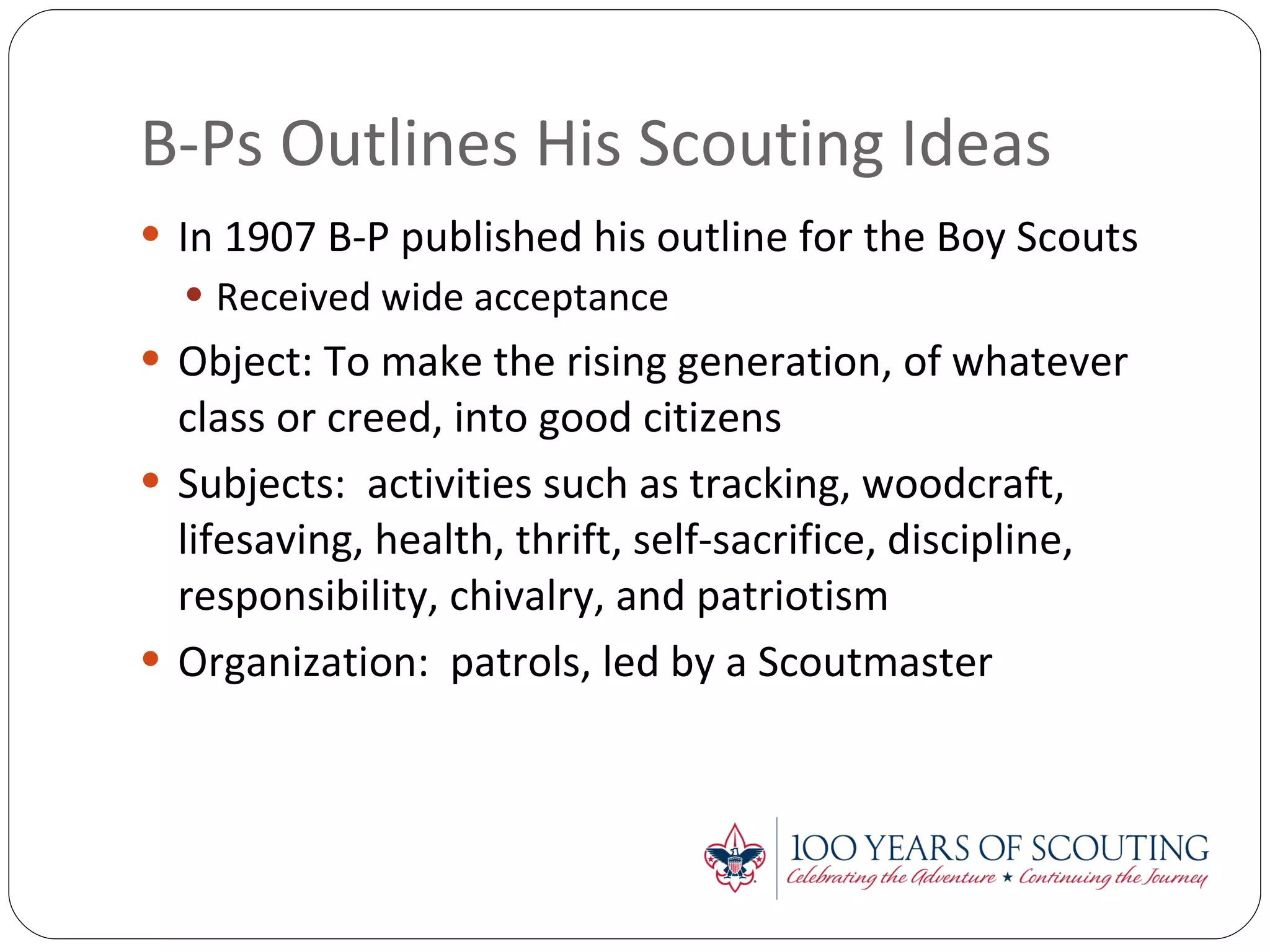 B-Ps Outlines His Scouting Ideas  In 1907 B-P published his outline for the Boy Scouts Received wide acceptance Object: To make the rising generation, of whatever class or creed, into good citizens Subjects:  activities such as tracking, woodcraft, lifesaving, health, thrift, self-sacrifice, discipline, responsibility, chivalry, and patriotism Organization:  patrols, led by a Scoutmaster 