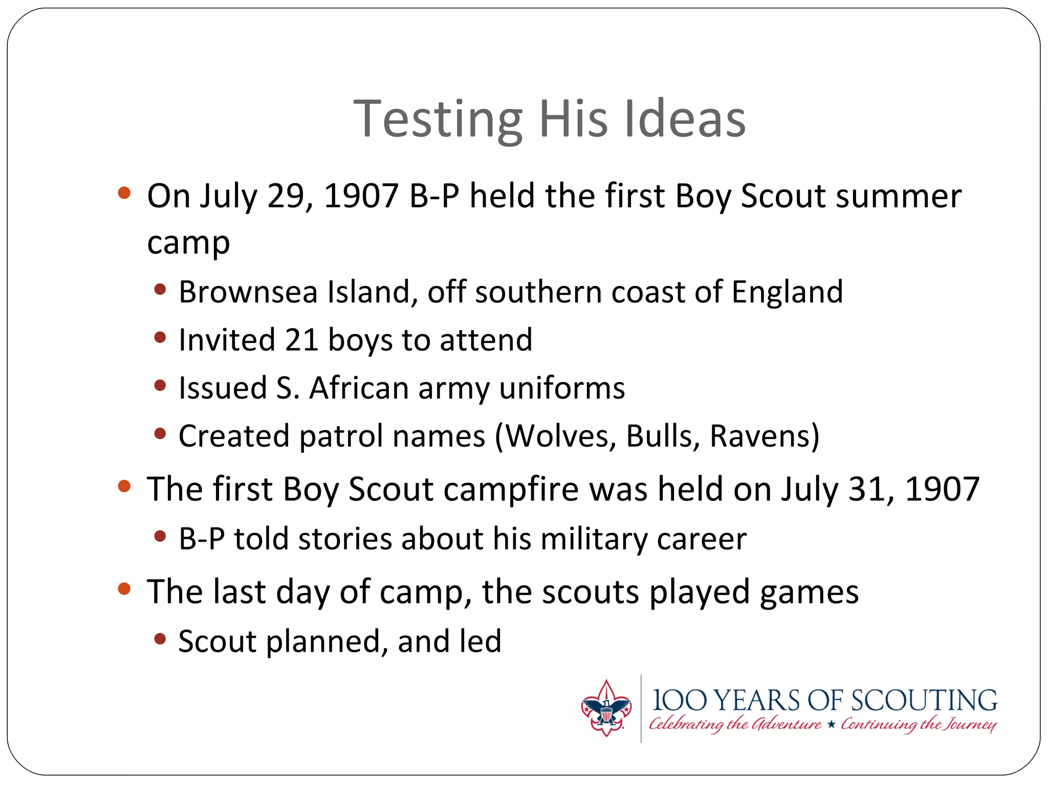 Testing His Ideas On July 29, 1907 B-P held the first Boy Scout summer camp Brownsea Island, off southern coast of England Invited 21 boys to attend Issued S. African army uniforms Created patrol names (Wolves, Bulls, Ravens) The first Boy Scout campfire was held on July 31, 1907 B-P told stories about his military career The last day of camp, the scouts played games Scout planned, and led 