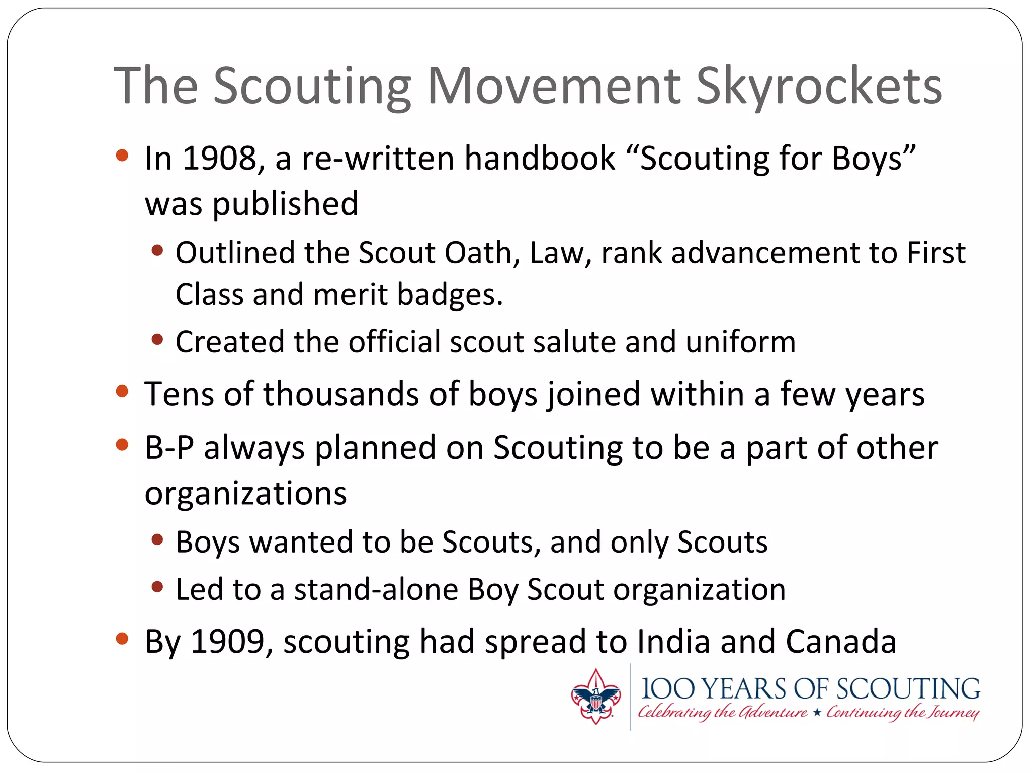 The Scouting Movement Skyrockets In 1908, a re-written handbook “Scouting for Boys” was published Outlined the Scout Oath, Law, rank advancement to First Class and merit badges. Created the official scout salute and uniform Tens of thousands of boys joined within a few years B-P always planned on Scouting to be a part of other organizations Boys wanted to be Scouts, and only Scouts Led to a stand-alone Boy Scout organization By 1909, scouting had spread to India and Canada 