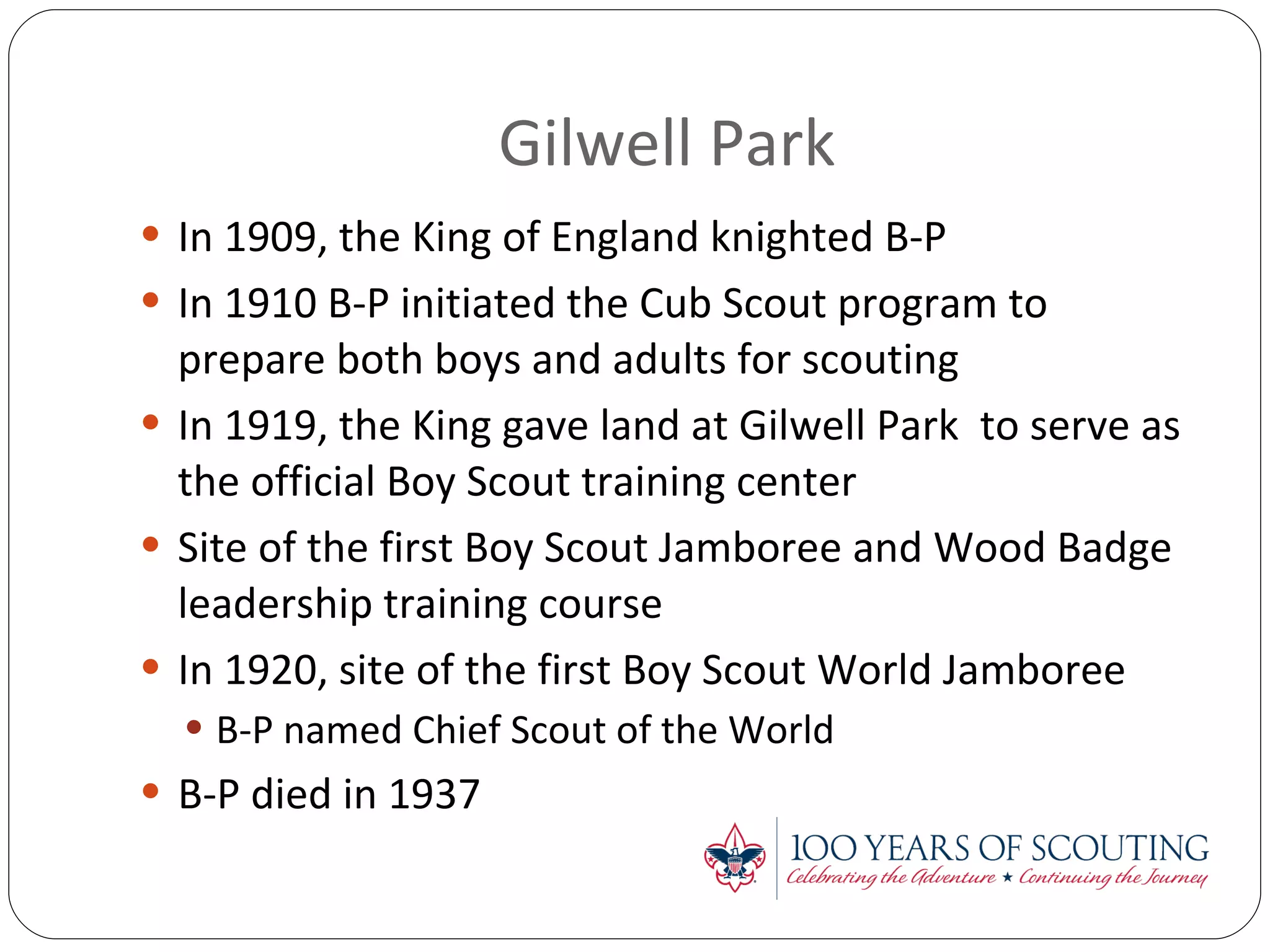 Gilwell Park In 1909, the King of England knighted B-P In 1910 B-P initiated the Cub Scout program to prepare both boys and adults for scouting In 1919, the King gave land at Gilwell Park  to serve as  the official Boy Scout training center Site of the first Boy Scout Jamboree and Wood Badge leadership training course In 1920, site of the first Boy Scout World Jamboree B-P named Chief Scout of the World B-P died in 1937 