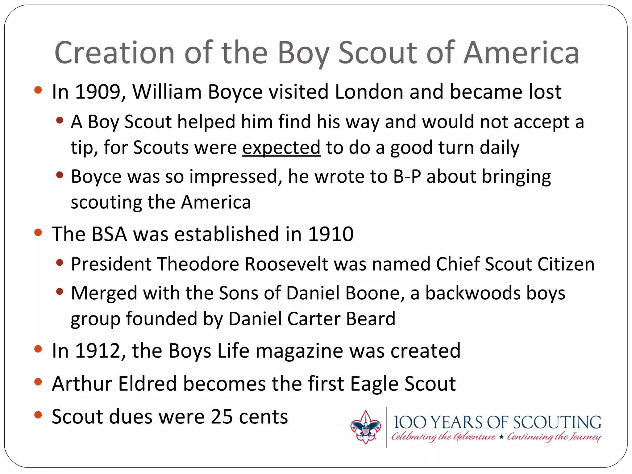 Creation of the Boy Scout of America In 1909, William Boyce visited London and became lost A Boy Scout helped him find his way and would not accept a tip, for Scouts were  expected  to do a good turn daily Boyce was so impressed, he wrote to B-P about bringing scouting the America The BSA was established in 1910 President Theodore Roosevelt was named Chief Scout Citizen Merged with the Sons of Daniel Boone, a backwoods boys group founded by Daniel Carter Beard In 1912, the Boys Life magazine was created Arthur Eldred becomes the first Eagle Scout Scout dues were 25 cents 