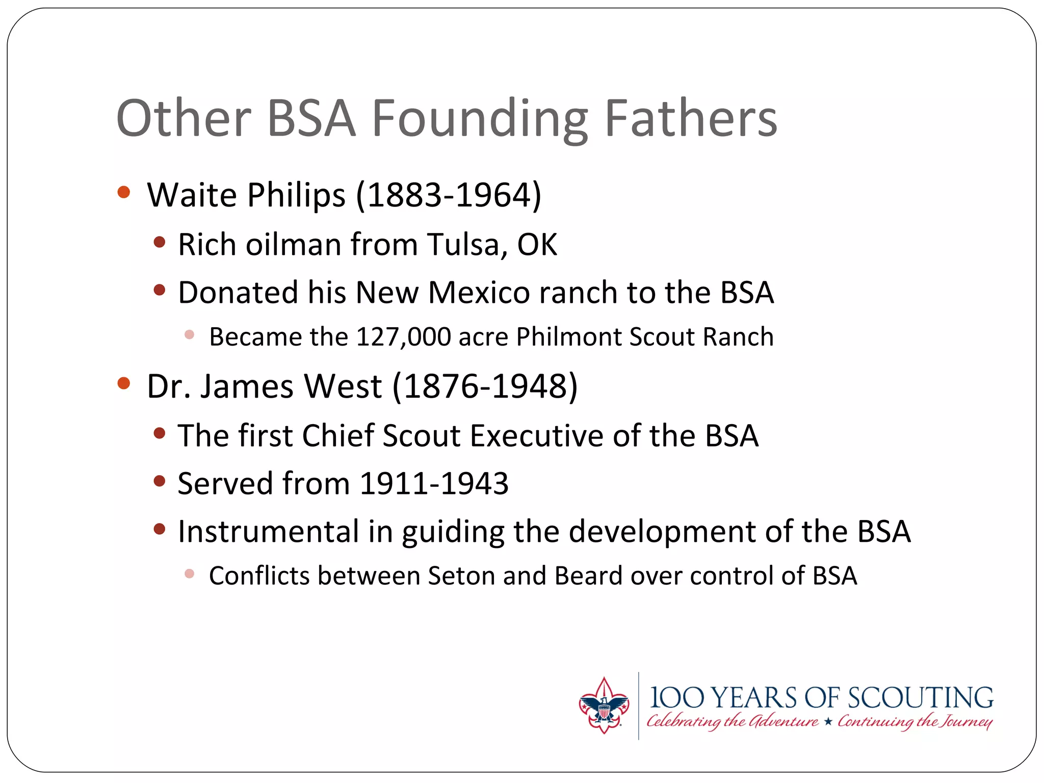 Other BSA Founding Fathers Waite Philips (1883-1964) Rich oilman from Tulsa, OK Donated his New Mexico ranch to the BSA Became the 127,000 acre Philmont Scout Ranch Dr. James West (1876-1948) The first Chief Scout Executive of the BSA Served from 1911-1943 Instrumental in guiding the development of the BSA Conflicts between Seton and Beard over control of BSA 