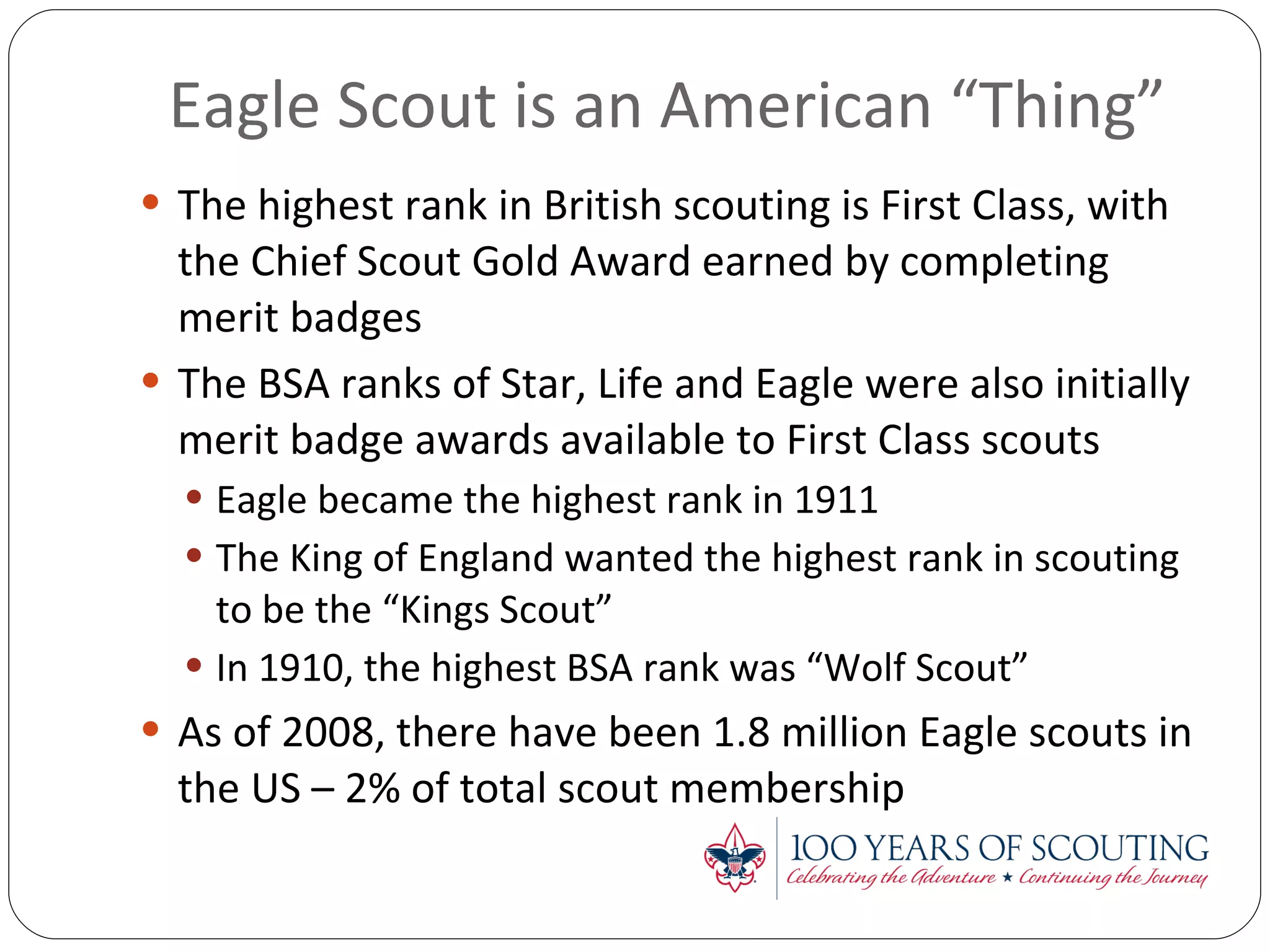 Eagle Scout is an American “Thing” The highest rank in British scouting is First Class, with the Chief Scout Gold Award earned by completing merit badges The BSA ranks of Star, Life and Eagle were also initially merit badge awards available to First Class scouts Eagle became the highest rank in 1911 The King of England wanted the highest rank in scouting to be the “Kings Scout” In 1910, the highest BSA rank was “Wolf Scout” As of 2008, there have been 1.8 million Eagle scouts in the US – 2% of total scout membership 