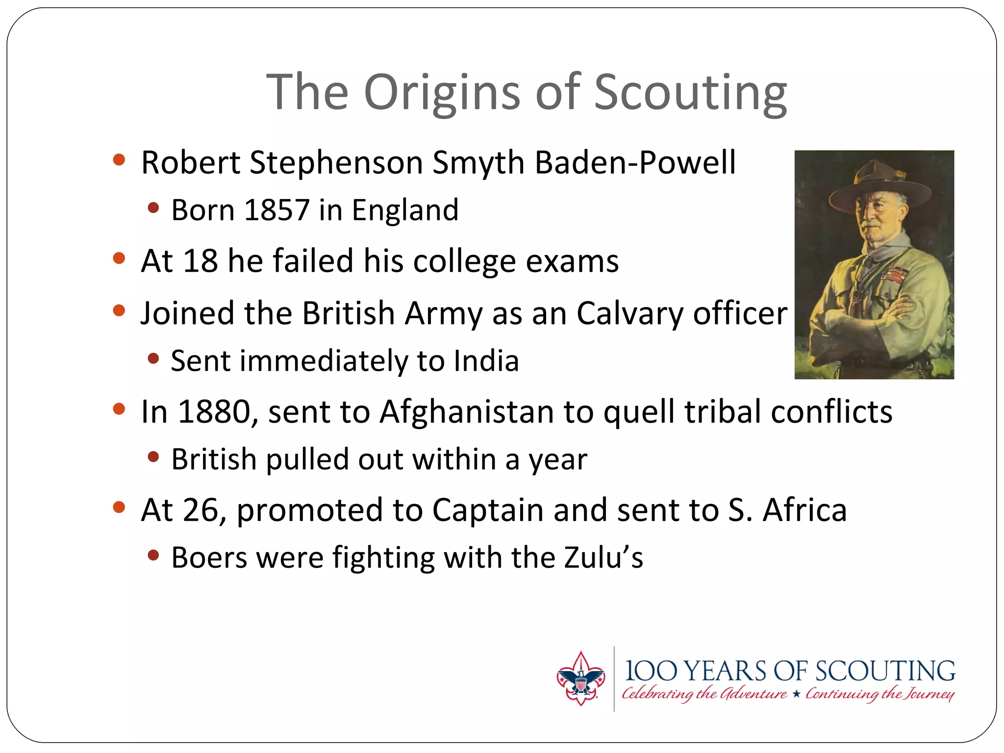 The Origins of Scouting Robert Stephenson Smyth Baden-Powell Born 1857 in England At 18 he failed his college exams Joined the British Army as an Calvary officer Sent immediately to India In 1880, sent to Afghanistan to quell tribal conflicts British pulled out within a year At 26, promoted to Captain and sent to S. Africa Boers were fighting with the Zulu’s 