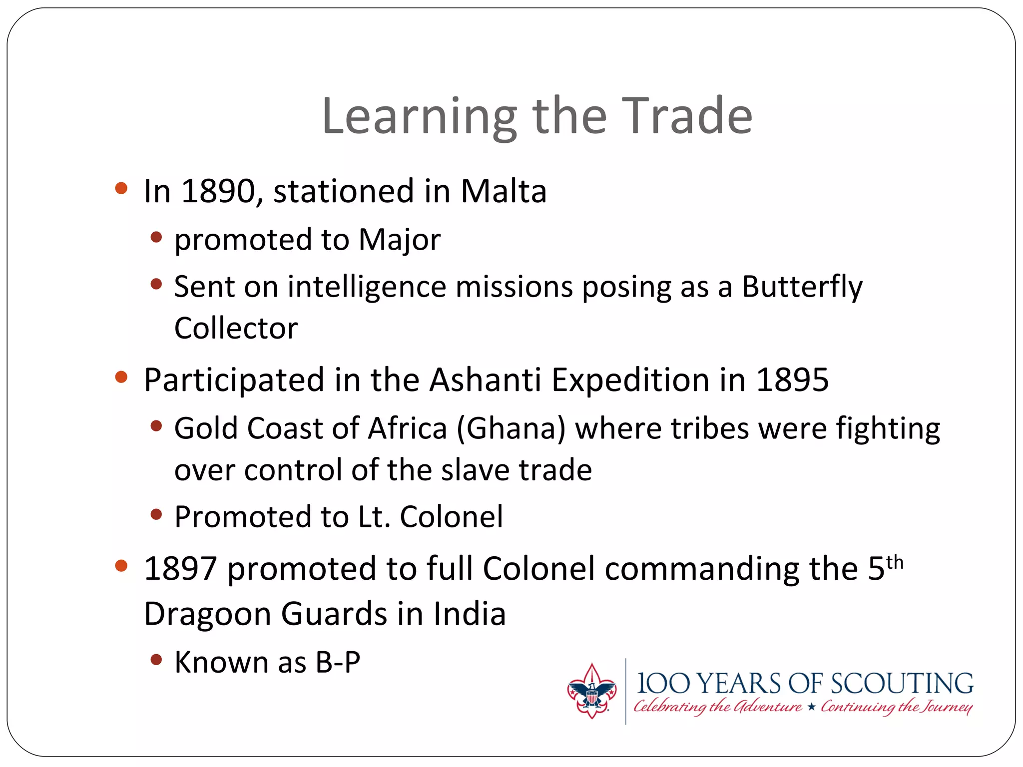 Learning the Trade In 1890, stationed in Malta promoted to Major Sent on intelligence missions posing as a Butterfly Collector Participated in the Ashanti Expedition in 1895 Gold Coast of Africa (Ghana) where tribes were fighting over control of the slave trade Promoted to Lt. Colonel 1897 promoted to full Colonel commanding the 5 th  Dragoon Guards in India Known as B-P 
