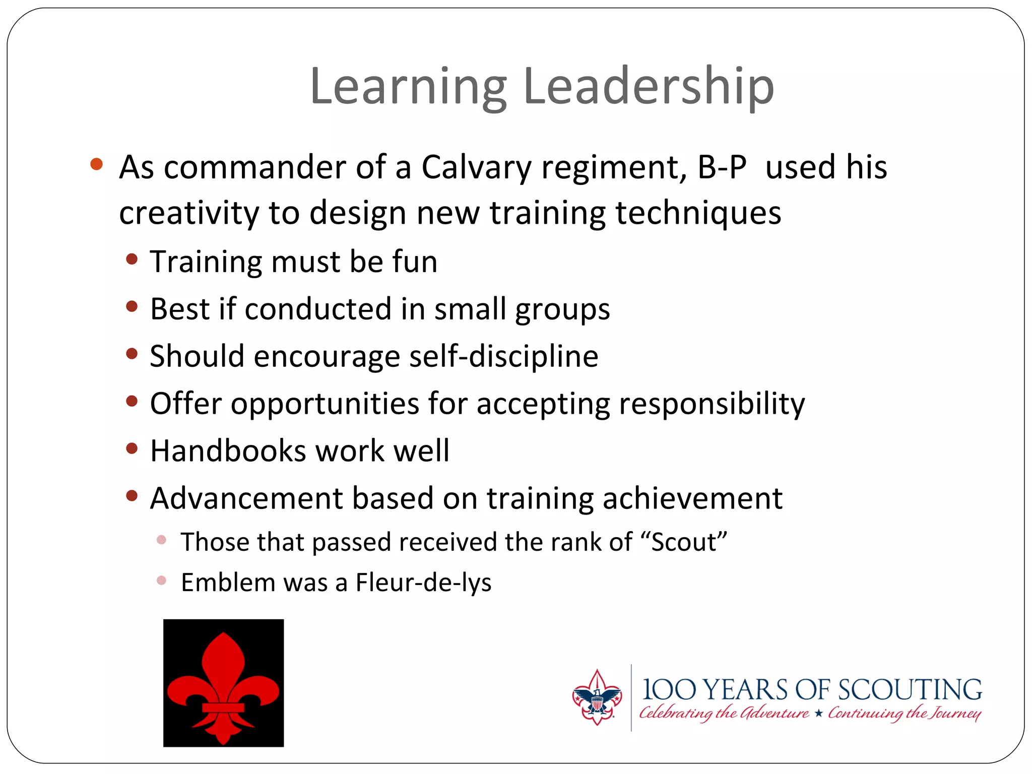 Learning Leadership As commander of a Calvary regiment, B-P  used his creativity to design new training techniques Training must be fun Best if conducted in small groups Should encourage self-discipline Offer opportunities for accepting responsibility Handbooks work well Advancement based on training achievement Those that passed received the rank of “Scout” Emblem was a Fleur-de-lys 
