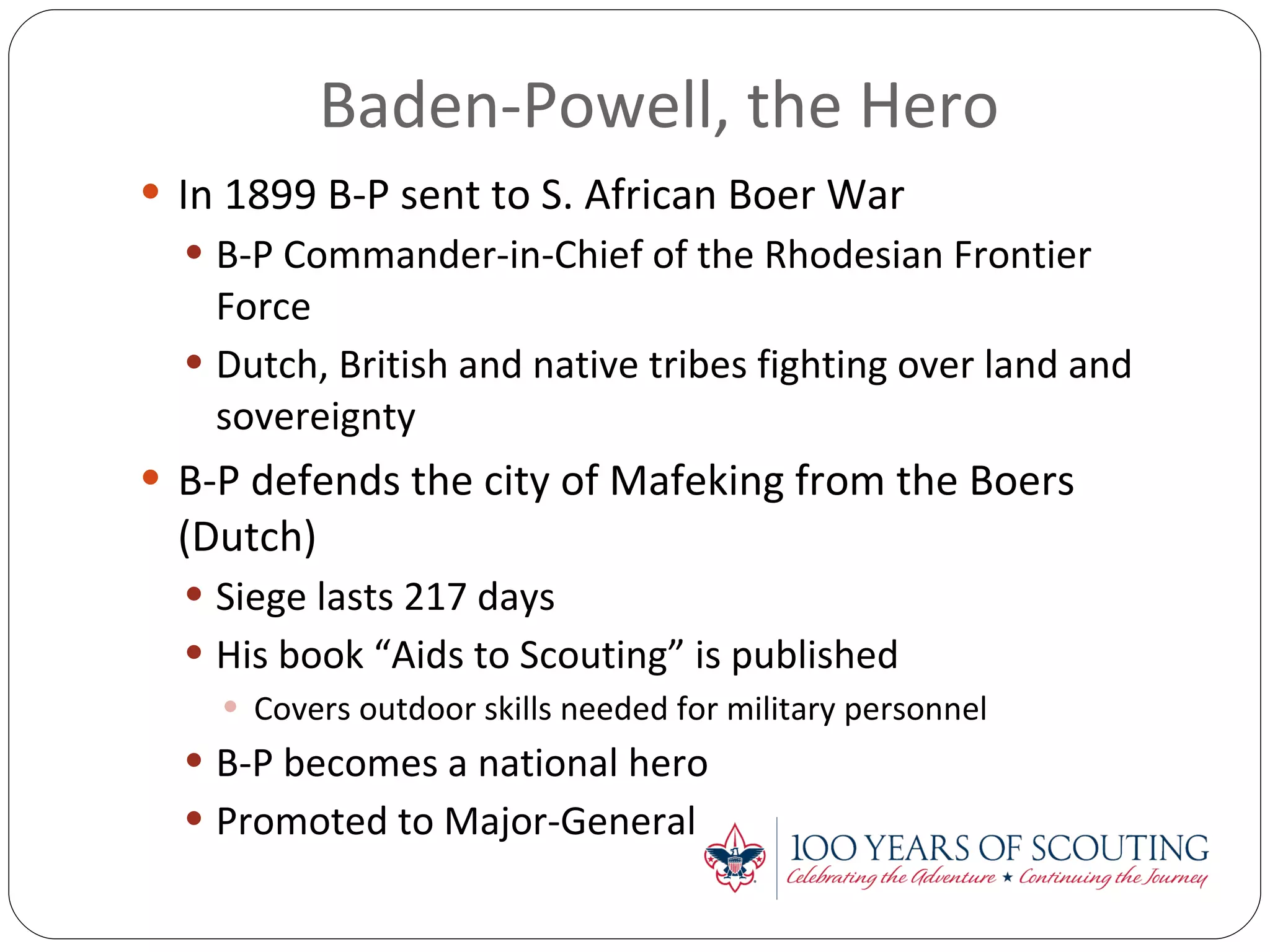 Baden-Powell, the Hero  In 1899 B-P sent to S. African Boer War B-P Commander-in-Chief of the Rhodesian Frontier Force Dutch, British and native tribes fighting over land and sovereignty B-P defends the city of Mafeking from the Boers (Dutch) Siege lasts 217 days His book “Aids to Scouting” is published Covers outdoor skills needed for military personnel B-P becomes a national hero Promoted to Major-General 