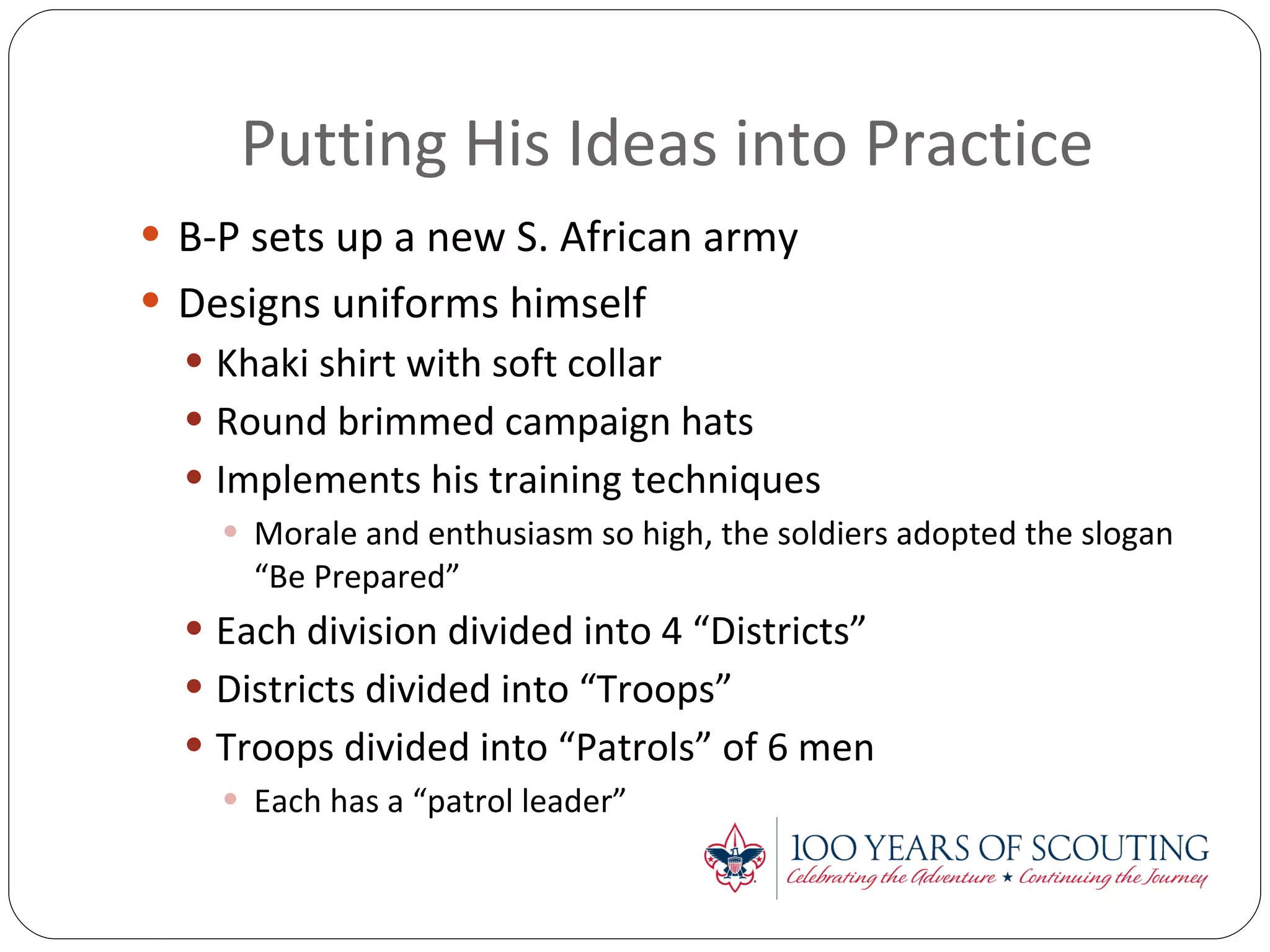 Putting His Ideas into Practice B-P sets up a new S. African army Designs uniforms himself Khaki shirt with soft collar Round brimmed campaign hats Implements his training techniques Morale and enthusiasm so high, the soldiers adopted the slogan “Be Prepared” Each division divided into 4 “Districts” Districts divided into “Troops” Troops divided into “Patrols” of 6 men Each has a “patrol leader” 