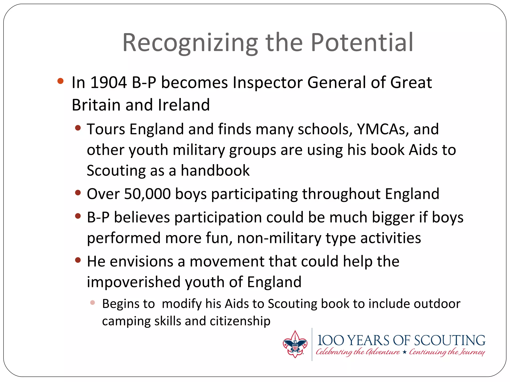 Recognizing the Potential In 1904 B-P becomes Inspector General of Great Britain and Ireland Tours England and finds many schools, YMCAs, and other youth military groups are using his book Aids to Scouting as a handbook Over 50,000 boys participating throughout England B-P believes participation could be much bigger if boys performed more fun, non-military type activities He envisions a movement that could help the impoverished youth of England Begins to  modify his Aids to Scouting book to include outdoor camping skills and citizenship 