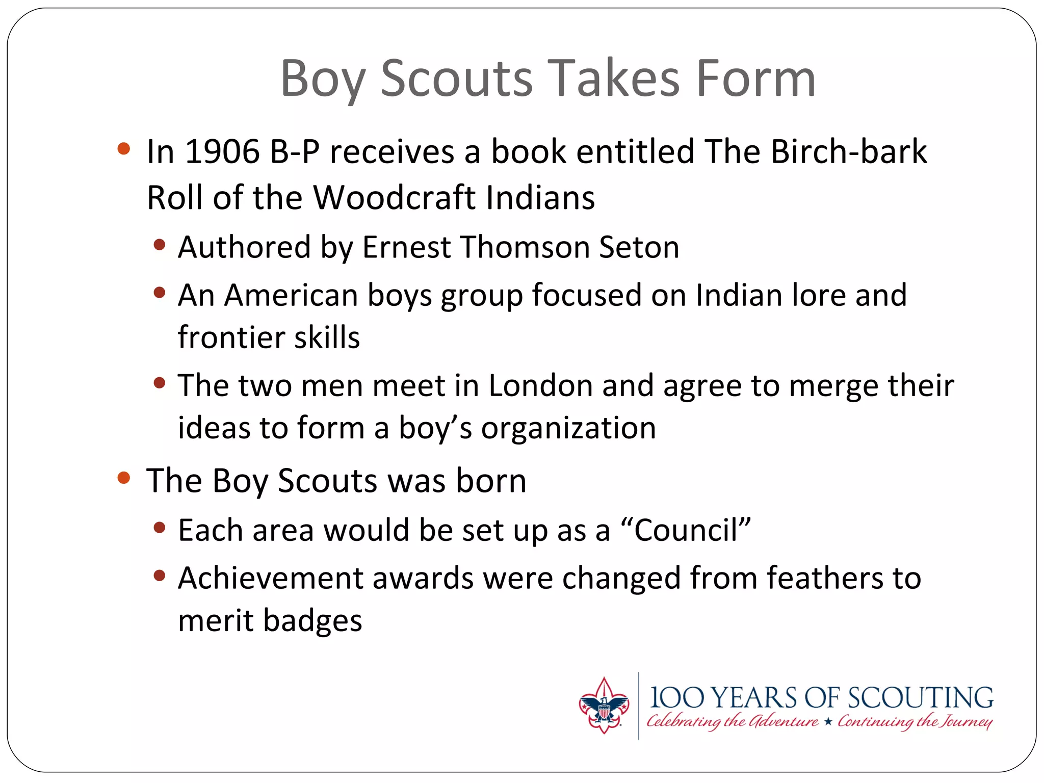 Boy Scouts Takes Form In 1906 B-P receives a book entitled The Birch-bark Roll of the Woodcraft Indians Authored by Ernest Thomson Seton An American boys group focused on Indian lore and frontier skills The two men meet in London and agree to merge their ideas to form a boy’s organization The Boy Scouts was born Each area would be set up as a “Council” Achievement awards were changed from feathers to merit badges 