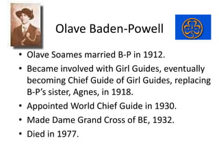 Olave Baden-Powell
• Olave Soames married B-P in 1912.
• Became involved with Girl Guides, eventually
becoming Chief Guide...