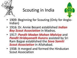 Scouting in India
• 1909: Beginning for Scouting (Only for Anglo-
Indian)
• 1916: Dr. Annie Besant established Indian
Boy ...