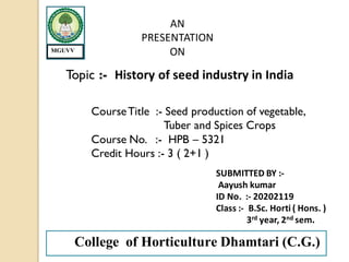 AN
PRESENTATION
ON
Topic :- History of seed industry in India
CourseTitle :- Seed production of vegetable,
Tuber and Spices Crops
Course No. :- HPB – 5321
Credit Hours :- 3 ( 2+1 )
SUBMITTED BY :-
Aayush kumar
ID No. :- 20202119
Class :- B.Sc. Horti ( Hons. )
3rd year, 2nd sem.
College of Horticulture Dhamtari (C.G.)
MGUVV
 
