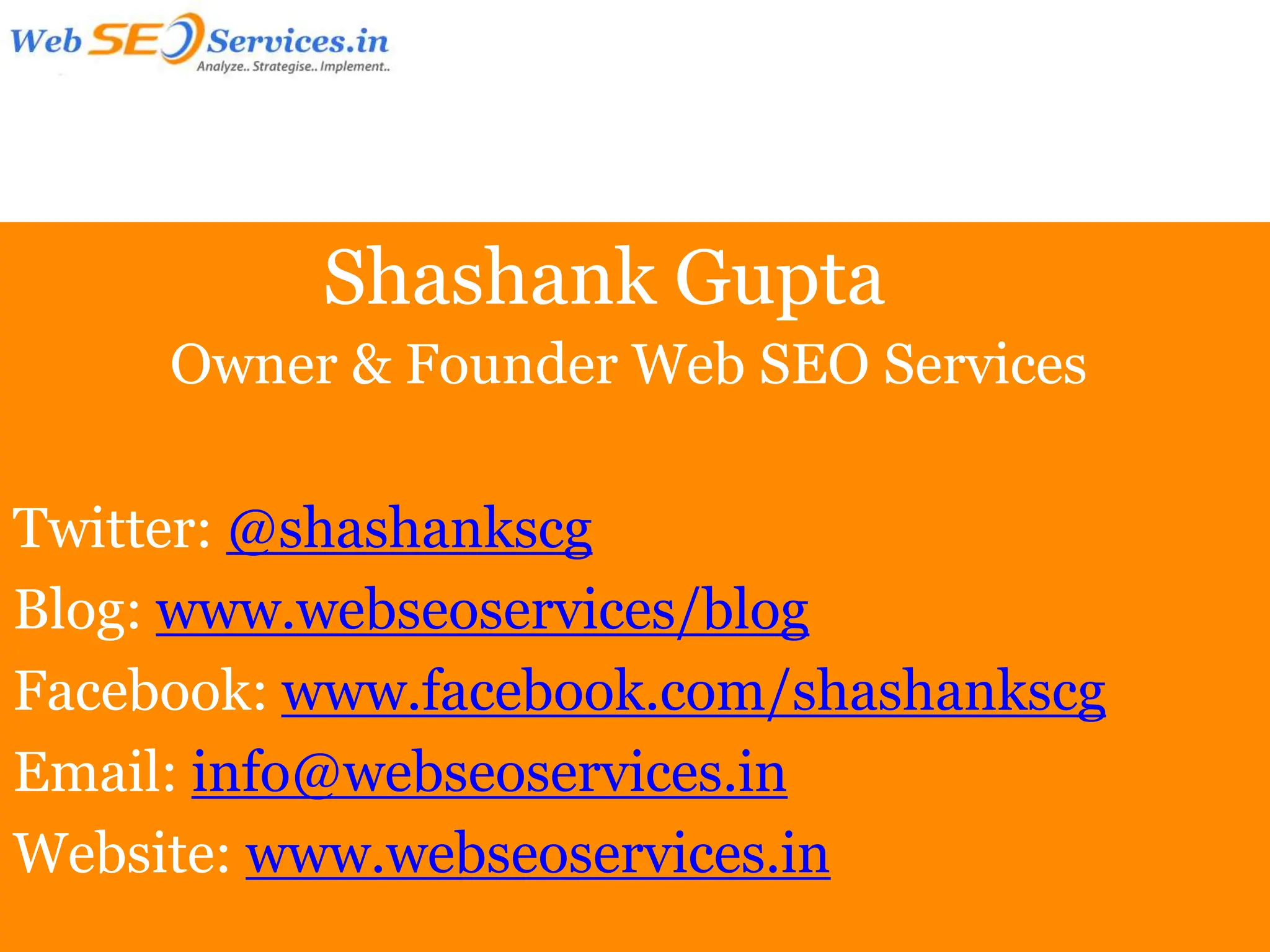 Shashank Gupta
     Owner & Founder Web SEO Services

Twitter: @shashankscg
Blog: www.webseoservices/blog
Facebook: www.facebook.com/shashankscg
Email: info@webseoservices.in
Website: www.webseoservices.in
 
