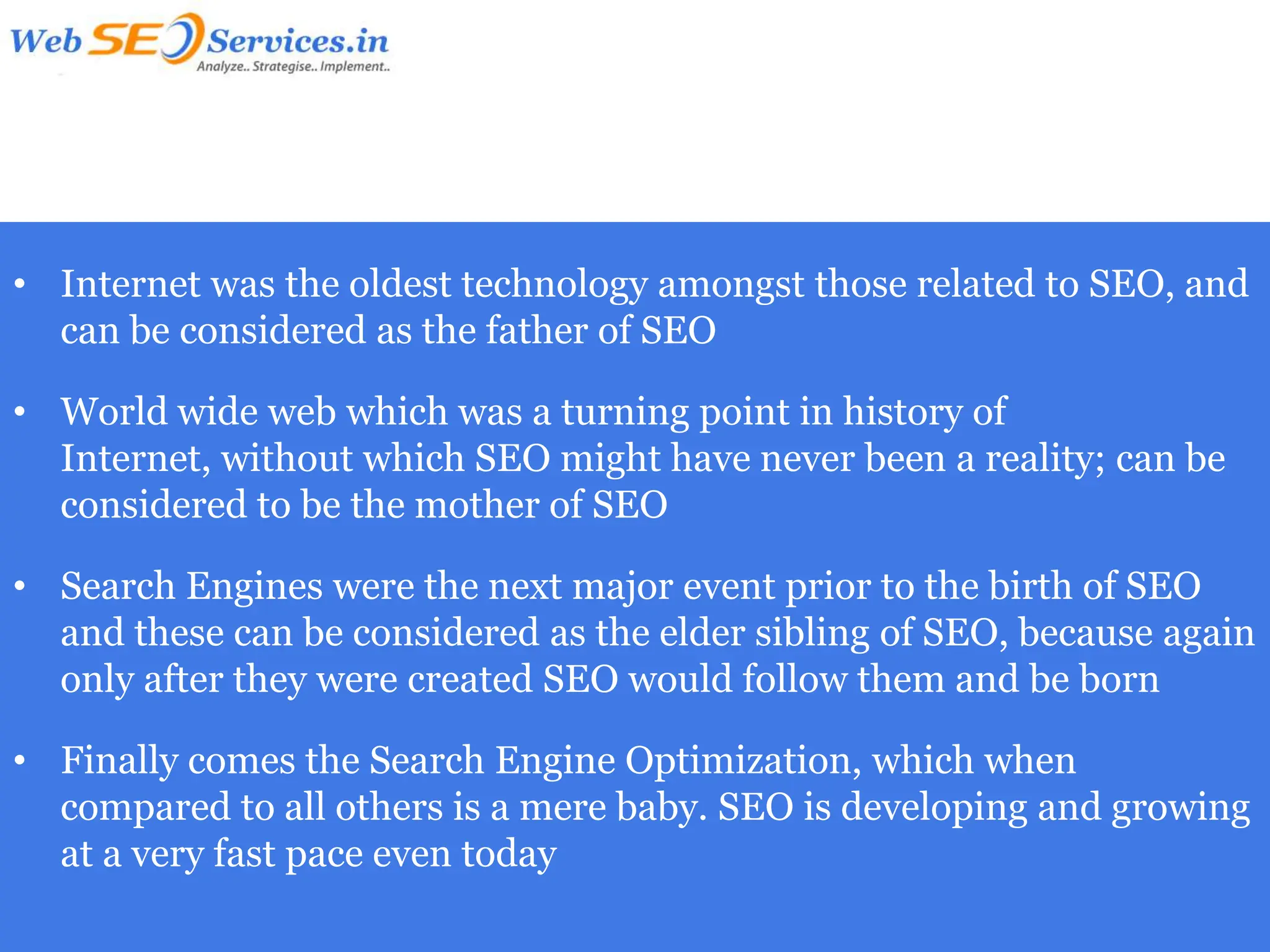 • Internet was the oldest technology amongst those related to SEO, and
  can be considered as the father of SEO

• World wide web which was a turning point in history of
  Internet, without which SEO might have never been a reality; can be
  considered to be the mother of SEO

• Search Engines were the next major event prior to the birth of SEO
  and these can be considered as the elder sibling of SEO, because again
  only after they were created SEO would follow them and be born

• Finally comes the Search Engine Optimization, which when
  compared to all others is a mere baby. SEO is developing and growing
  at a very fast pace even today
 