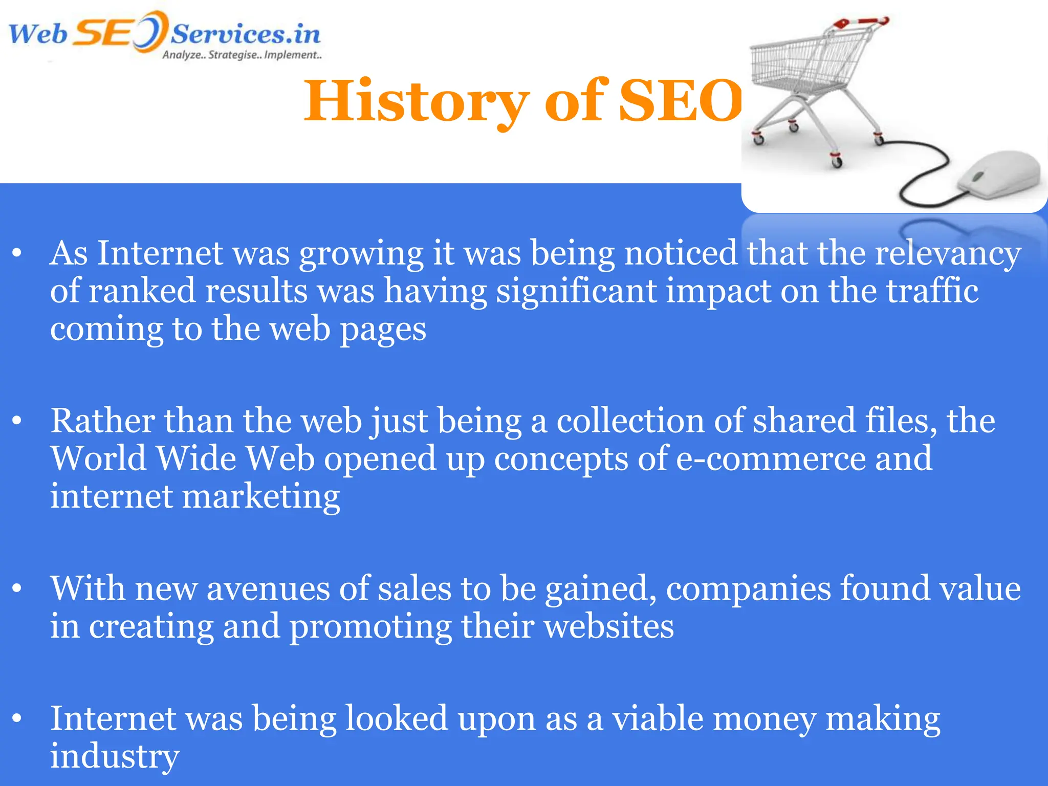 History of SEO

• As Internet was growing it was being noticed that the relevancy
  of ranked results was having significant impact on the traffic
  coming to the web pages

• Rather than the web just being a collection of shared files, the
  World Wide Web opened up concepts of e-commerce and
  internet marketing

• With new avenues of sales to be gained, companies found value
  in creating and promoting their websites

• Internet was being looked upon as a viable money making
  industry
 