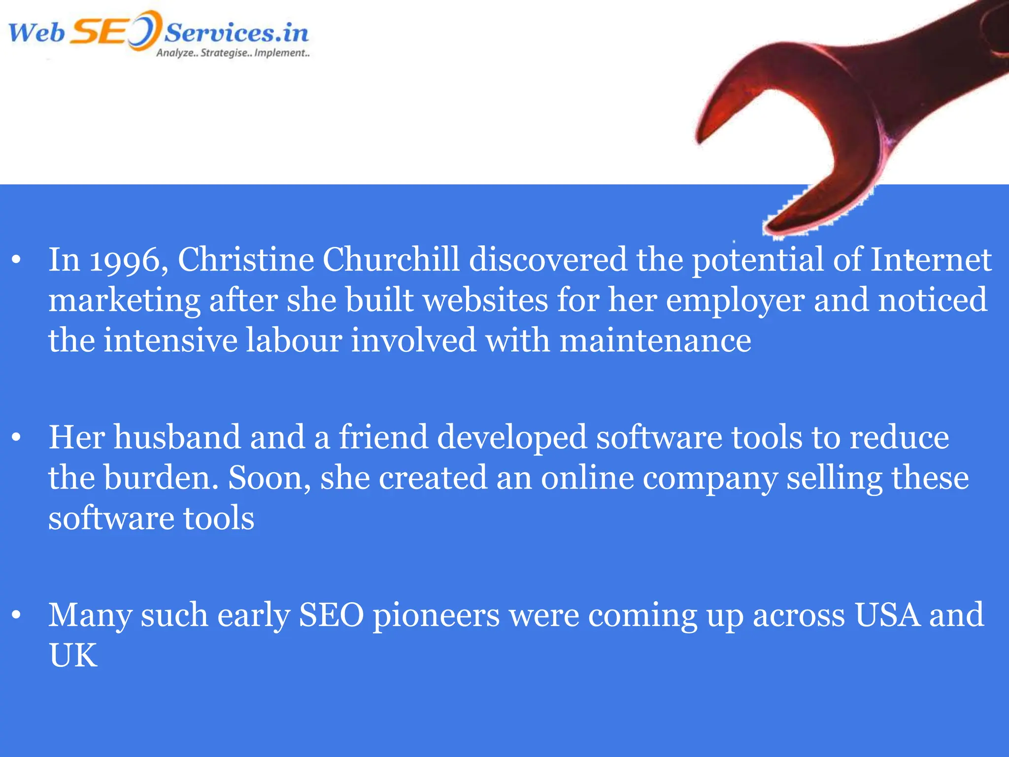 • In 1996, Christine Churchill discovered the potential of Internet
  marketing after she built websites for her employer and noticed
  the intensive labour involved with maintenance

• Her husband and a friend developed software tools to reduce
  the burden. Soon, she created an online company selling these
  software tools

• Many such early SEO pioneers were coming up across USA and
  UK
 