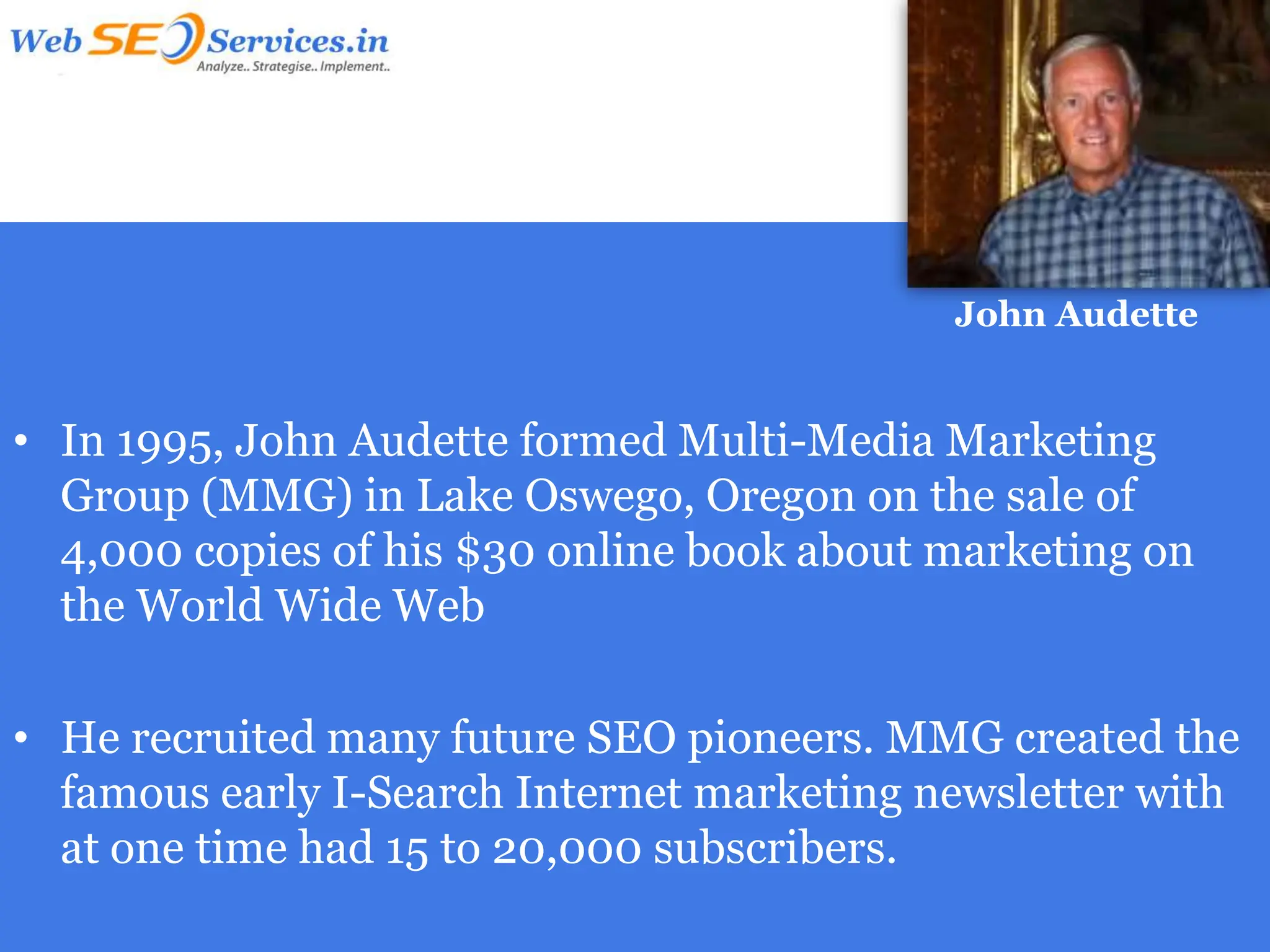 John Audette


• In 1995, John Audette formed Multi-Media Marketing
  Group (MMG) in Lake Oswego, Oregon on the sale of
  4,000 copies of his $30 online book about marketing on
  the World Wide Web

• He recruited many future SEO pioneers. MMG created the
  famous early I-Search Internet marketing newsletter with
  at one time had 15 to 20,000 subscribers.
 