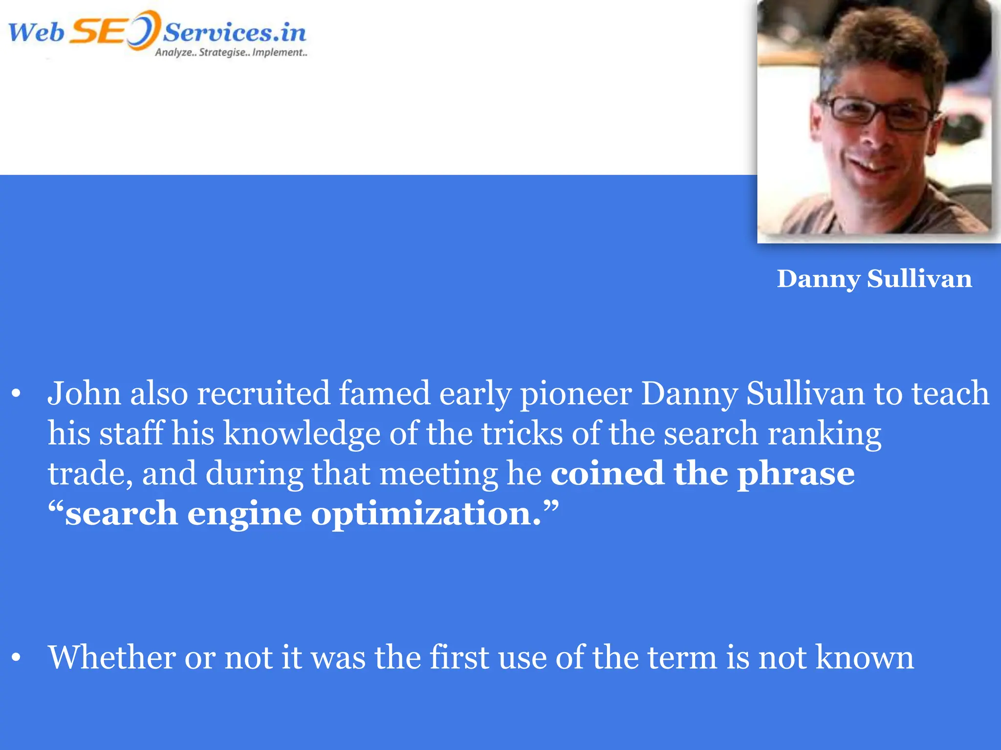 Danny Sullivan



• John also recruited famed early pioneer Danny Sullivan to teach
  his staff his knowledge of the tricks of the search ranking
  trade, and during that meeting he coined the phrase
  “search engine optimization.”



• Whether or not it was the first use of the term is not known
 