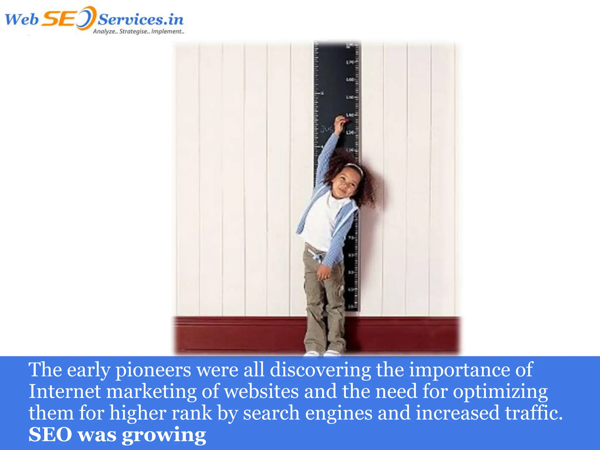 The early pioneers were all discovering the importance of
Internet marketing of websites and the need for optimizing
them for higher rank by search engines and increased traffic.
SEO was growing
 