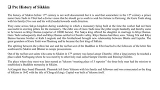  Pre History of Sikkim
The history of Sikkim before 17th century is not well documented but it is said that somewhere in the 12th century a prince
name Guru Tashi in Tibet had a divine vision that he should go to south to seek his fortune in Denzong; the Guru Tashi along
with his family (Five son and his wife) headed towards south direction.
They came across Sakya kingdom during wandering in which a monastery being built at the time the worker had not been
successful in erecting pillars for the monastery. The elder son of Guru Tashi raise the pillar single handedly and thereby came
to be known as Khye Bumsa (superior of 10000 horses). The Sakya king offered his daughter in marriage to Khye Bumsa.
Guru Tashi subsequently died and Khye Bumas settled in Chumbi valley. Khye Bumsa had three sons. Tetong Tek and Khye
Bumsa became brother at Kabi Longtsok and this brotherhood brought new relationship between Bhutia and Lepcha. The
great grandson of Guru Tashi was Phuntsog and he became the first king of Sikkim.
The splitting between the yellow hat sect and the red hat sect of the Buddhist in Tibet had led to the followers of the letter flee
southward to Sikkim and Bhutan to escape prosecutions.
Out of the red hat sect saints who came to Sikkim in 17th century was lama Latsun Chumbo. After a long journey he reached a
place called Norbugang where he was meet by to other holy man called Sampa Chembo and Rinzing Chembo.
The place where they meet was later named as Yuksom “meeting place of 3 superior’’ the three holy man had the mission to
established a Buddhist monarchy in Sikkim.
At Gangtok they found Phunstok. Phunstok left form Yuksom with his family and followers and was consecrated as the king
of Sikkim in 1642 with the title of Chogyal (king). Capital was built at Yuksom itself.
 