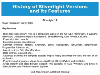 Visit: http://crbtech.in/Dot-Net-Training/
Silverlight 1.0
It was released in March 2008.
Key features :
Rich base class l...