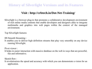History of Silverlight Versions and its Features
Visit : http://crbtech.in/Dot-Net-Training/
Silverlight is a browser plug-in that promotes a collaborative development environment
of rich online media contents that enable developers and designers alike to integrate
multimedia and graphics into web pages within the context of the managed
environment.
Top Silverlight features
IIS Smooth Streaming :
It enables you to deliver high definition streams that play very smoothly on any device
running Silverlight.
Pivot viewer :
It helps in easier interaction with massive database on the web in ways that are powerful,
fun and informative.
Sketch flow :
It revolutionizes the speed and accuracy with which you can demonstrate a vision for an
application.
 
