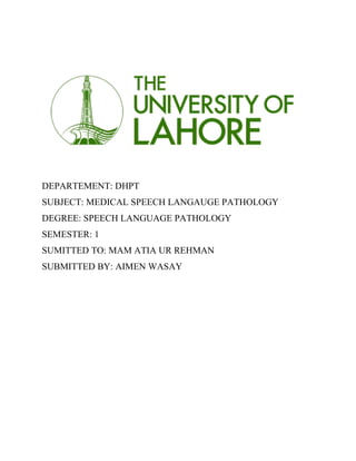 DEPARTEMENT: DHPT
SUBJECT: MEDICAL SPEECH LANGAUGE PATHOLOGY
DEGREE: SPEECH LANGUAGE PATHOLOGY
SEMESTER: 1
SUMITTED TO: MAM ATIA UR REHMAN
SUBMITTED BY: AIMEN WASAY
 