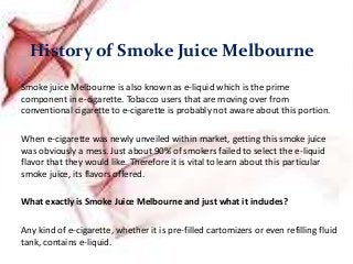 History of Smoke Juice Melbourne
Smoke juice Melbourne is also known as e-liquid which is the prime
component in e-cigarette. Tobacco users that are moving over from
conventional cigarette to e-cigarette is probably not aware about this portion.
When e-cigarette was newly unveiled within market, getting this smoke juice
was obviously a mess. Just about 90% of smokers failed to select the e-liquid
flavor that they would like. Therefore it is vital to learn about this particular
smoke juice, its flavors offered.
What exactly is Smoke Juice Melbourne and just what it includes?
Any kind of e-cigarette, whether it is pre-filled cartomizers or even refilling fluid
tank, contains e-liquid.
 