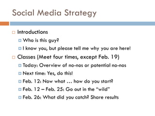 Social Media Strategy
   Introductions
     Who   is this guy?
     I know you, but please tell me why you are here!

   Classes (Meet four times, except Feb. 19)
     Today: Overview of no-nos or potential no-nos
     Next time: Yes, do this!

     Feb. 12: Now what … how do you start?

     Feb. 12 – Feb. 25: Go out in the “wild”

     Feb. 26: What did you catch? Share results
 