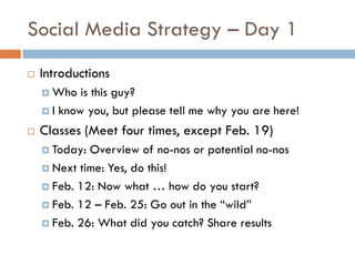 Social Media Strategy – Day 1
   Introductions
     Who   is this guy?
     I know you, but please tell me why you are here!

   Classes (Meet four times, except Feb. 19)
     Today: Overview of no-nos or potential no-nos
     Next time: Yes, do this!

     Feb. 12: Now what … how do you start?

     Feb. 12 – Feb. 25: Go out in the “wild”

     Feb. 26: What did you catch? Share results
 