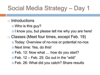 Social Media Strategy – Day 1
   Introductions
     Who  is this guy?
     I know you, but please tell me why you are here!

   Classes (Meet four times, except Feb. 19)
     Today: Overview of no-nos or potential no-nos
     Next time: Yes, do this!

     Feb. 12: Now what … how do you start?

     Feb. 12 – Feb. 25: Go out in the “wild”

     Feb. 26: What did you catch? Share results
 