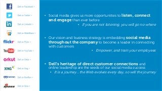 • Social media gives us more opportunities to listen, connect
                   and engage than ever before
                                    • If you are not listening, you will go no where


                 • Our vision and business strategy is embedding social media
                   throughout the company to become a leader in connecting
                   with customers
                                             • Empower, and train your employees


                 • Dell’s heritage of direct customer connections and
                   online leadership are the seeds of our social media success
                    • It is a journey…the Web evolves every day, so will the journey


15   10/9/2012                                                       Global Marketing
 