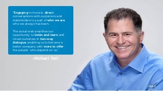 “Engaging in honest, direct
    conversations with customers and
    stakeholders is a part of who we are,
    who we always has been.

    The social web amplifies our
    opportunity to listen and learn and
    invest ourselves in two-way
    dialogue, enabling us to become a
    better company with more to offer
    the people who depend on us.”

                 - Michael Dell




4                                           Global Marketing
 