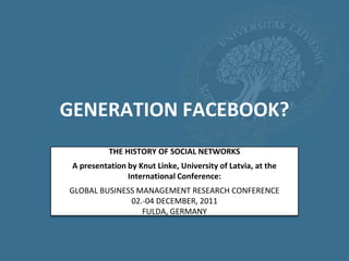 GENERATION FACEBOOK?
           THE HISTORY OF SOCIAL NETWORKS
 A presentation by Knut Linke, University of Latvia, at the
                International Conference:
GLOBAL BUSINESS MANAGEMENT RESEARCH CONFERENCE
              02.-04 DECEMBER, 2011
                 FULDA, GERMANY
 