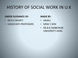 HISTORY OF SOCIAL WORK IN U.K
UNDER GUIDANCE OF-
• DR.R.K BHARTI
• (ASSOCIATE PROFESSOR)
MADE BY-
• ANJALI
• MSW 1 SEM
• DR.B.R AMBEDKAR
UNIVERSITY AGRA
 