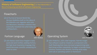 History of Software Engineering | 6: Post World War II:
Rise of Computing and Birth of Software Engineering
 At The End of Second World War
Herman Goldstine built on the ideas of
the Gilbreths and, together with John
von Neumann, invented a notation that
eventually morphed into what today we
call flowcharts.
Flowcharts
Fortran Language
 John Backus took Grace Hopper’s early
work and went further, yielding Fortran,
the high-level imperative language that
would dominate scientific computing for
years to come.
John Backus
Operating System
 John Pinkerton, LEO’s chief engineer, had the insight
that software could be treated as a component unto
itself. Realizing that many low-level programming tasks
kept being written repeatedly, he began to bundle these
common routines into libraries, forming what today
we’d call an operating system or framework
John Pinkerton
 