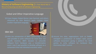 History of Software Engineering | 6: Post World War II:
Rise of Computing and Birth of Software Engineering
IBM 360
 Grace Hopper, Robert Bemer, Jean Sammet, and others,
influenced by John Backus’s work, created Cobol,
another imperative language,
 With the introduction of IBM’s System/360, it was
now possible to write software for more than one
specific machine. IBM’s decision to unbundle
software from hardware was a transformative
event: now it was possible to develop software as a
component that had individual economic value.
Gobol and Other Imperative Language
 Around this time, organizations such as SHARE
emerged—a predecessor of today’s open source
software movement—giving a platform for third
parties to write software for hardware they
themselves didn’t control
IBM
360
 