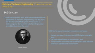 History of Software Engineering | 7:Rise of the Cold War:
Coming of Age
SAGE system
 Tom Kilburn and his work with Whirlwind explored the
possibilities of real-time programming, and that work
led directly to the SAGE system. Constructed as a
defense against the Soviet threat of sending nuclear-
armed bombers over the Arctic
SAGE led to several important innovations and issues,
 human–computer interfaces using CRT displays and light
pens,
 the institutionalization of core memory, and
 the problems associated with building very large software
systems in a distributed environment
Tom Kilburn
 