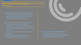  Software development was no longer just a
small part of bringing a computer to life; it
was increasingly a very expensive part, and
certainly the most important part.
History of Software Engineering | 7:Rise of the Cold War:
Coming of Age
 there we were, in the second half of the
1960s, with the confluence of three
important events in the history of software:
 the rise of commercial software as a product
unto itself,
 the complexities of defense systems such as
SAGE, and
 the rise of human-critical software as
demanded by the US space program.
 This is the context in which Margaret
Hamilton coined the term “software
engineering” and in which NATO declared
that there was a “software crisis.”
 