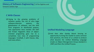 History of Software Engineering | 8:The Eighties and
Onward: Golden Age
 Owing to the growing problems of
software quality, the rise of ultra large
software-intensive systems, the
globalization of software, and the shift
from programs to distributed systems,
new approaches were needed. Ole Dahl
and Kristen Nygaard’s ideas of object-
oriented programing gave rise to a
completely new class of programming
languages: Smalltalk, C with Classes, Ada,
and many others.
C With Classes
 And then after Garday Booch Sensing an
opportunity to bring the market to some common
best practices, the three of us united to produce
what became the Unified Modeling Language
(made an Object Management Group standard in
1987) and then the Unified Process.
Unified Modeling Language
 